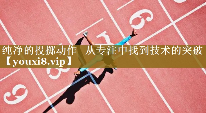 纯净的投掷动作   从专注中找到技术的突破