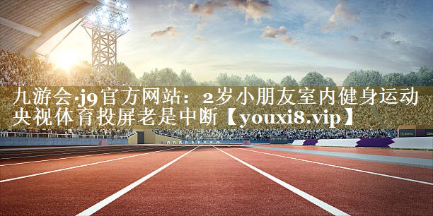 九游会·j9官方网站：2岁小朋友室内健身运动央视体育投屏老是中断