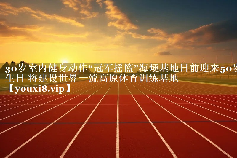 30岁室内健身动作“冠军摇篮”海埂基地日前迎来50岁生日 将建设世界一流高原体育训练基地